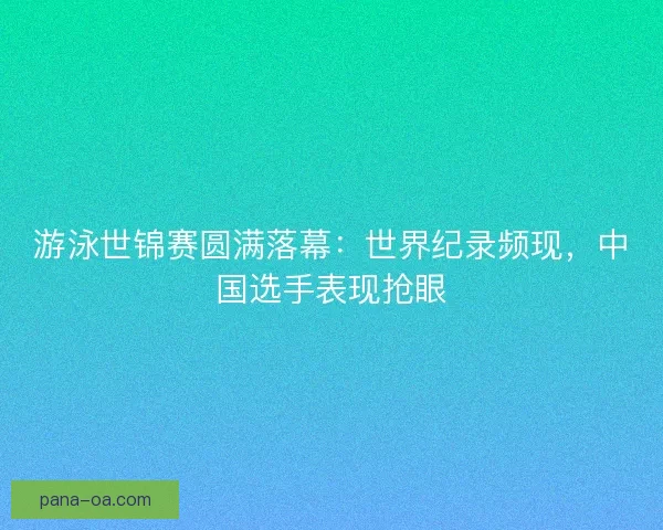 游泳世锦赛圆满落幕：世界纪录频现，中国选手表现抢眼