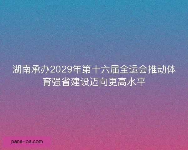 湖南承办2029年第十六届全运会推动体育强省建设迈向更高水平