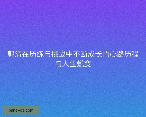 郭清在历练与挑战中不断成长的心路历程与人生蜕变
